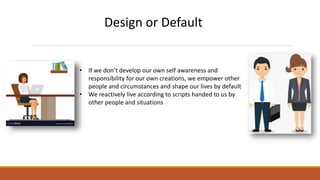 Design or Default
• If we don’t develop our own self awareness and
responsibility for our own creations, we empower other
people and circumstances and shape our lives by default
• We reactively live according to scripts handed to us by
other people and situations
 