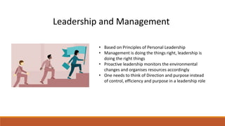 • Based on Principles of Personal Leadership
• Management is doing the things right, leadership is
doing the right things
• Proactive leadership monitors the environmental
changes and organises resources accordingly
• One needs to think of Direction and purpose instead
of control, efficiency and purpose in a leadership role
Leadership and Management
 