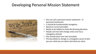 • One can call a personal mission statement – A
personal Constitution
• It should be fundamentally changeless
• Based on correct principles
• Needs to be helpful to make life directing decisions
• People cant live with change unless one has a
changeless attitude
• One should value ones own principles
• The Key ability to change is a changeless sense of who
you are, what you are about and what you value
Developing Personal Mission Statement
 