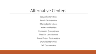Alternative Centers
Spouse Centeredness
Family Centeredness
Money Centeredness
Work Centeredness
Possession Centeredness
Pleasure Centeredness
Friend Enemy Centeredness
Church Centeredness
Self Centeredness
 