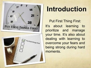 Introduction
Put First Thing First:
It’s about learning to
prioritize and manage
your time. It’s also about
dealing with learning to
overcome your fears and
being strong during hard
moments.
 