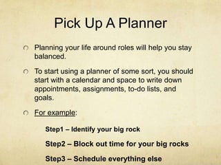 Pick Up A Planner
Planning your life around roles will help you stay
balanced.
To start using a planner of some sort, you should
start with a calendar and space to write down
appointments, assignments, to-do lists, and
goals.
For example:
Step1 – Identify your big rock
Step2 – Block out time for your big rocks
Step3 – Schedule everything else
 