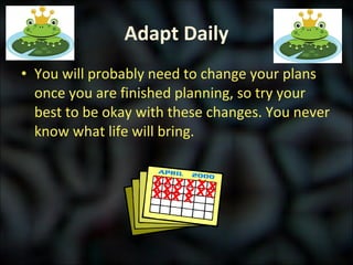 Adapt Daily You will probably need to change your plans once you are finished planning, so try your best to be okay with these changes. You never know what life will bring. 