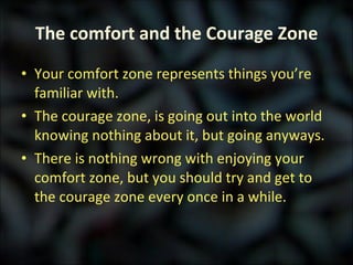 The comfort and the Courage Zone Your comfort zone represents things you’re familiar with. The courage zone, is going out into the world knowing nothing about it, but going anyways. There is nothing wrong with enjoying your comfort zone, but you should try and get to the courage zone every once in a while. 