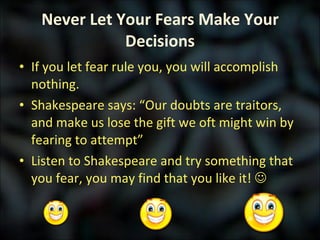 Never Let Your Fears Make Your Decisions If you let fear rule you, you will accomplish nothing. Shakespeare says: “Our doubts are traitors, and make us lose the gift we oft might win by fearing to attempt” Listen to Shakespeare and try something that you fear, you may find that you like it!   