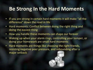 Be Strong In the Hard Moments If you are strong in certain hard moments it will make “all the difference” down the road in life Hard moments: Conflict between doing the right thing and doing the easiest thing How you handle these moments can shape our forever Waking up when your alarm rings, controlling your temper, or doing your homework are small hard moments Hard moments are things like choosing the right friends, resisting negative peer pressure, and rebounding after a major setback 