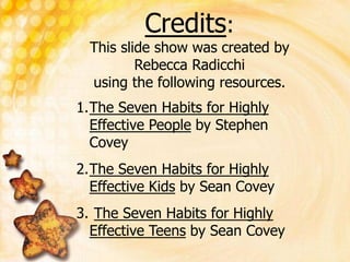 Credits:
This slide show was created by
Rebecca Radicchi
using the following resources.
1.The Seven Habits for Highly
Effective People by Stephen
Covey
2.The Seven Habits for Highly
Effective Kids by Sean Covey
3. The Seven Habits for Highly
Effective Teens by Sean Covey
 