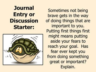 Journal
Entry or
Discussion
Starter:
Sometimes not being
brave gets in the way
of doing things that are
important to you.
Putting first things first
might means putting
aside your fears to
reach your goal. Has
fear ever kept you
from doing something
great or important?
Explain.
 