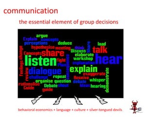 communication
   the essential element of group decisions

                                                       Debate
           explain               discuss
                                        share
                                                 persuade
                      guide                         deduce
          plan
                         ideas
                                                concepts
              feelings                                     perceptions
                                 guide
           question            dialogue           organise
                                                      challenge
                         rationalise




   behavioral economics + language + culture + silver-tongued devils
 