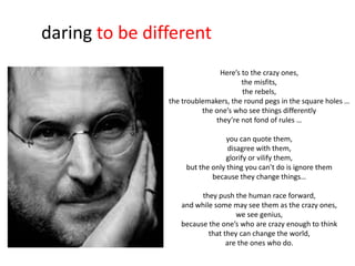 daring to be different
                               Here’s to the crazy ones,
                                      the misfits,
                                      the rebels,
                the troublemakers, the round pegs in the square holes …
                          the one’s who see things differently
                              they’re not fond of rules …

                                  you can quote them,
                                  disagree with them,
                                 glorify or vilify them,
                     but the only thing you can’t do is ignore them
                             because they change things…

                         they push the human race forward,
                   and while some may see them as the crazy ones,
                                    we see genius,
                   because the one’s who are crazy enough to think
                           that they can change the world,
                                 are the ones who do.
 