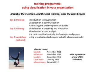 training programme:
             using visualisation in your organization
probably the most fun (and the best training) since the crisis began!

day 1: training:   introduction to visualisation
                   visualisation in communication
                   harnessing the creative power of others
day 2: training:   visualisation in creativity and innovation
                   visualisation in data analysis
                   the best visualisation tools, technologies and games.
day 3: workshop:   using visualisation techniques to build a business model
      (optional)


                        planned timing
                       Madrid:        November 2011
                       Barcelona:     November 2011         more information
                       London:        December 2011          at end of this
                       Cape Town:     January 2012            slide-show.
                       Johannesburg: January 2012
 