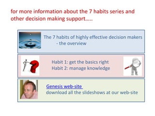 for more information about the 7 habits series and
other decision making support…..


             The 7 habits of highly effective decision makers
                   - the overview


                Habit 1: get the basics right
                Habit 2: manage knowledge


              Genesis web-site
              download all the slideshows at our web-site
 