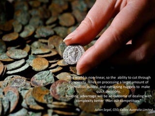 “The world is non-linear, so the ability to cut through
  complexity relies on processing a large amount of
 information quickly and extracting nuggets to make
                   quick decisions.
Building advantage will be an outcome of dealing with
       complexity better than our competitors.”

                  Julian Segal, CEO, Caltex Australia Limited
 