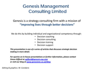 Genesis Management
                          Consulting Limited

            Genesis is a strategy consulting firm with a mission of
                “improving lives through better decisions”

          We do this by building individual and organizational competency through:
                                   • Decision coaching
                                   • Decision consulting
                                   • Decision training
                                   • Decision support
         This presentation is one of a series of articles that discusses strategic decision
         making in more detail.

         For queries on in-house presentations or further information, please contact
         Simon Gifford at sgifford@genesis-esp.com
         or visit our blog at www.genesismc.co.uk/blog

Editing & graphics: M. Conidaris
 