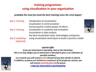 training programme:
             using visualisation in your organization
    probably the most fun (and the best training) since the crisis began!

day 1: training:     introduction to visualisation
                     visualisation in communication
                     harnessing the creative power of others
day 2: training:     visualisation in creativity and innovation
                     visualisation in data analysis
                     the best visualisation tools, technologies and games.
day 3: workshop:     using visualisation techniques to build a business model
      (optional)

                                    special offer
               if you are interested in attending, click on the link below.
    this in no way obliges you to attend but is intended to give us an indication of
                                    possible numbers.
      as a reward, you will receive a 15% discount if you later decide to attend.
    in addition, as places are limited to a maximum of 25 people per session, you
                        will receive a priority place in the queue.
                       I may be interested in participating
 