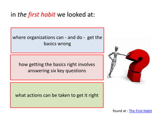 in the first habit we looked at:


where organizations can - and do - get the
              basics wrong


   how getting the basics right involves
      answering six key questions



 what actions can be taken to get it right

                                             found at : The First Habit
 