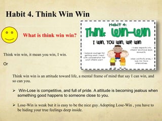 Habit 4. Think Win Win
What is think win win?
Think win win, it mean you win, I win.
Or
Think win win is an attitude toward life, a mental frame of mind that say I can win, and
so can you.
 Win-Lose is competitive, and full of pride. A attitude is becoming jealous when
something good happens to someone close to you.
 Lose-Win is weak but it is easy to be the nice guy. Adopting Lose-Win , you have to
be hiding your true feelings deep inside.
 