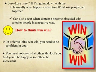 How to think win win?
 In order to think win win, you need to be
confident in you.
You must not care what others think of you.
And you ll be happy to see others be
successful.
Lose-Lose : say “ If I’m going down with me.
 Is usually what happens when two Win-Lose people get
together.
 Can also occur when someone become obsessed with
another people in a negative way.
 