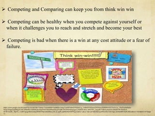  Competing and Comparing can keep you from think win win
 Competing can be healthy when you compete against yourself or
when it challenges you to reach and stretch and become your best
 Competing is bad when there is a win at any cost attitude or a fear of
failure.
https://www.google.com.kh/search?q=Avoid+the+Tumor+Twins&tbm=isch&tbs=rimg:Cau4BTkdmXYKIjhz2-q_1AlBzDT4Ziayro2VE4wsxXXRPItU63YYoi5-Lcy_1PuFFueSaPpQc-
NniqUFmgmoqfS86gTCoSCXPb6r8CUHMNEakwSspZN4FTKhIJPhmJrKujZUQRC0NZ0NIJ4dsqEgnjCzFddE8i1RGc-8f4UWA_1myoSCTrdhiiLn4tzES3-HSQbVlWTKhIJL8-
4UW55Jo8R_1RpVE_11eBfYqEgmlBz42eKpQWRH5Mp1kBnMbmyoSCaCaip9LzqBMEf0aVRP9XgX2&tbo=u&sa=X&ved=0ahUKEwjetPSSoMnTAhUDgLwKHdrIBW4Q9C8IGw&biw=1024&bih=657&dpr
=1
 