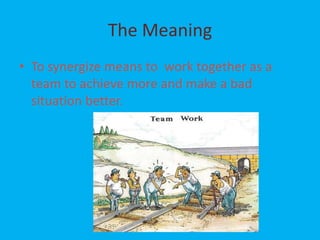 The Meaning
• To synergize means to work together as a
  team to achieve more and make a bad
  situation better.
 