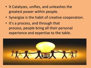 • It Catalyzes, unifies, and unleashes the
  greatest power within people.
• Synergize is the habit of creative cooperation.
• It's a process, and through that
  process, people bring all their personal
  experience and expertise to the table.
 