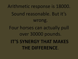 Arithmetic response is 18000.
  Sound reasonable. But it’s
            wrong.
Four horses can actually pull
      over 30000 pounds.
 IT’S SYNERGY THAT MAKES
       THE DIFFERENCE.
 