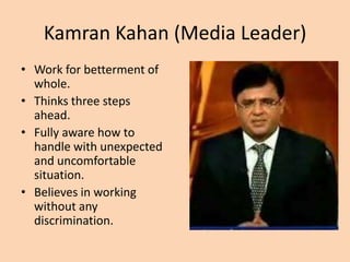 Kamran Kahan (Media Leader)
• Work for betterment of
  whole.
• Thinks three steps
  ahead.
• Fully aware how to
  handle with unexpected
  and uncomfortable
  situation.
• Believes in working
  without any
  discrimination.
 