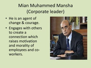 Mian Muhammed Mansha
          (Corporate leader)
• He is an agent of
  change & courage.
• Engages with others
  to create a
  connection which
  raises motivation
  and morality of
  employees and co-
  workers.
 