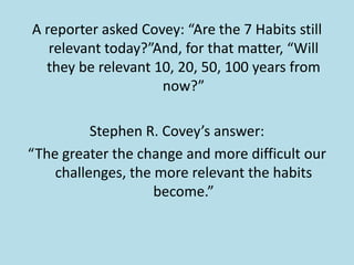 A reporter asked Covey: “Are the 7 Habits still
   relevant today?”And, for that matter, “Will
  they be relevant 10, 20, 50, 100 years from
                    now?”

          Stephen R. Covey’s answer:
“The greater the change and more difficult our
    challenges, the more relevant the habits
                    become.”
 
