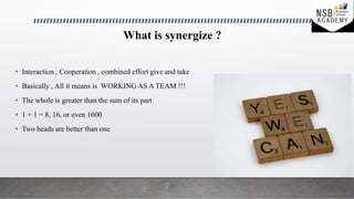 What is synergize ?
• Interaction , Cooperation , combined effort give and take
• Basically , All it means is WORKING AS A...