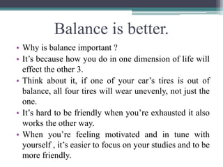 Balance is better.
• Why is balance important ?
• It’s because how you do in one dimension of life will
effect the other 3...
