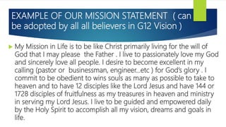 EXAMPLE OF OUR MISSION STATEMENT ( can
be adopted by all all believers in G12 Vision )
 My Mission in Life is to be like ...