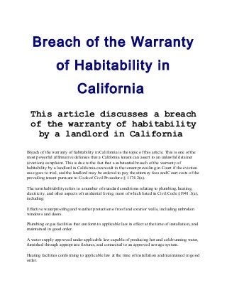 Breach of the Warranty
of Habitability in
California
This article discusses a breach
of the warranty of habitability
by a landlord in California
Breach of the warranty of habitability in California is the topic of this article. This is one of the
most powerful affirmative defenses that a California tenant can assert to an unlawful detainer
(eviction) complaint. This is due to the fact that a substantial breach of the warranty of
habitability by a landlord in California can result in the tenant prevailing in Court if the eviction
case goes to trial, and the landlord may be ordered to pay the attorney fees and Court costs of the
prevailing tenant pursuant to Code of Civil Procedure § 1174.2(a).
The term habitability refers to a number of standard conditions relating to plumbing, heating,
electricity, and other aspects of residential living, most of which listed in Civil Code §1941.1(a),
including:
Effective waterproofing and weather protection of roof and exterior walls, including unbroken
windows and doors.
Plumbing or gas facilities that conform to applicable law in effect at the time of installation, and
maintained in good order.
A water supply approved under applicable law capable of producing hot and cold running water,
furnished through appropriate fixtures, and connected to an approved sewage system.
Heating facilities conforming to applicable law at the time of installation and maintained in good
order.
 