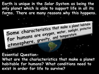 Essential Question-
What are the characteristics that make a planet
habitable for humans? What conditions need to
exist in order for life to survive?
Earth is unique in the Solar System as being the
only planet which is able to support life in all its
forms. There are many reasons why this happens.
 