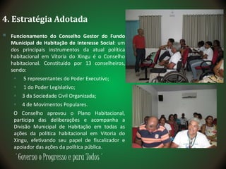 ´Governo o Progresso e para Todos´
4. Estratégia Adotada
 Funcionamento do Conselho Gestor do Fundo
Municipal de Habitação de Interesse Social: um
dos principais instrumentos da atual política
habitacional em Vitoria do Xingu é o Conselho
habitacional. Constituído por 13 conselheiros,
sendo:
 5 representantes do Poder Executivo;
 1 do Poder Legislativo;
 3 da Sociedade Civil Organizada;
 4 de Movimentos Populares.
O Conselho aprovou o Plano Habitacional,
participa das deliberações e acompanha a
Divisão Municipal de Habitação em todas as
ações da política habitacional em Vitoria do
Xingu, efetivando seu papel de fiscalizador e
apoiador das ações da política pública.
 
