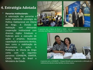 4. Estratégia Adotada
 Parcerias institucionais:
A valorização das parcerias é
outra importante estratégia da
Política Habitacional em Vitoria
do Xingu. A Divisão de
Habitação vem efetivando
cooperação institucional com
diversos órgãos Estaduais e
Federais para a execução de
ações e projetos. Buscando
capacitação e assessoria técnica,
bem como a viabilização de
documentos e ações. A
Prefeitura de Vitoria do Xingu
conta com os seguintes
parceiros: COHAB/PA, EMATER,
CAIXA, Banco do Brasil e
Ministério da Cidade.
A parceria com o Banco do Brasil e CAIXA - vem propiciando a efetivação de
contratos nos Programas de Habitação Urbana e Rural.
A parceria com a COHAB/PA – Cheque Moradia vem propiciando a efetivação de
melhorias da vida de muitas famílias na áreas urbana.
 