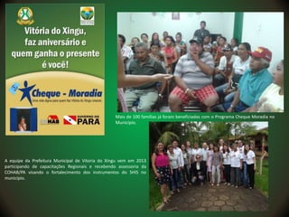 Mais de 100 famílias já foram beneficiadas com o Programa Cheque Moradia no
Município.
A equipe da Prefeitura Municipal de Vitoria do Xingu vem em 2013
participando de capacitações Regionais e recebendo assessoria da
COHAB/PA visando o fortalecimento dos instrumentos do SHIS no
município.
 
