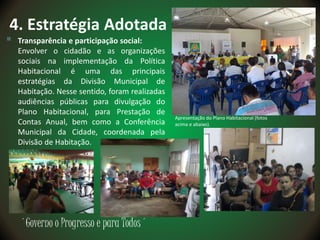 ´Governo o Progresso e para Todos´
4. Estratégia Adotada
 Transparência e participação social:
Envolver o cidadão e as organizações
sociais na implementação da Política
Habitacional é uma das principais
estratégias da Divisão Municipal de
Habitação. Nesse sentido, foram realizadas
audiências públicas para divulgação do
Plano Habitacional, para Prestação de
Contas Anual, bem como a Conferência
Municipal da Cidade, coordenada pela
Divisão de Habitação.
Apresentação do Plano Habitacional (fotos
acima e abaixo).
 
