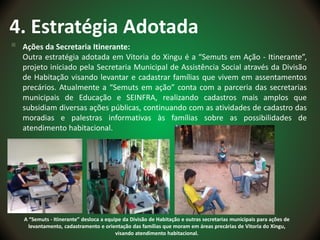 4. Estratégia Adotada
 Ações da Secretaria Itinerante:
Outra estratégia adotada em Vitoria do Xingu é a “Semuts em Ação - Itinerante”,
projeto iniciado pela Secretaria Municipal de Assistência Social através da Divisão
de Habitação visando levantar e cadastrar famílias que vivem em assentamentos
precários. Atualmente a “Semuts em ação” conta com a parceria das secretarias
municipais de Educação e SEINFRA, realizando cadastros mais amplos que
subsidiam diversas ações públicas, continuando com as atividades de cadastro das
moradias e palestras informativas às famílias sobre as possibilidades de
atendimento habitacional.
A “Semuts - Itinerante” desloca a equipe da Divisão de Habitação e outras secretarias municipais para ações de
levantamento, cadastramento e orientação das famílias que moram em áreas precárias de Vitoria do Xingu,
visando atendimento habitacional.
 
