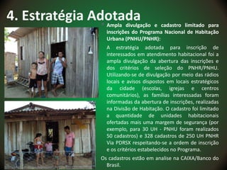 4. Estratégia Adotada Ampla divulgação e cadastro limitado para
inscrições do Programa Nacional de Habitação
Urbana (PNHU/PNHR):
A estratégia adotada para inscrição de
interessados em atendimento habitacional foi a
ampla divulgação da abertura das inscrições e
dos critérios de seleção do PNHR/PNHU.
Utilizando-se de divulgação por meio das rádios
locais e avisos dispostos em locais estratégicos
da cidade (escolas, igrejas e centros
comunitários), as famílias interessadas foram
informadas da abertura de inscrições, realizadas
na Divisão de Habitação. O cadastro foi limitado
a quantidade de unidades habitacionais
ofertadas mais uma margem de segurança (por
exemplo, para 30 UH - PNHU foram realizados
50 cadastros) e 328 cadastros de 250 UH PNHR
Via PDRSX respeitando-se a ordem de inscrição
e os critérios estabelecidos no Programa.
Os cadastros estão em analise na CAIXA/Banco do
Brasil.
 