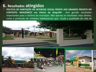 6. Resultados atingidos
 POLITICA DE HABITAÇÃO DO INTERESSE SOCIAL FRENTE AOS GRANDES PROJETO NO
CONTEXTO AMAZONICO em Vitoria do Xingu/PA tem gerado resultados
importantes para a história do município. Não apenas os resultados mais diretos,
como a produção de unidades habitacionais que muda a qualidade de vida de
muitas famílias, mas os resultados institucionais também são de
 