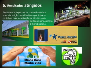 6. Resultados atingidos
fundamental importância, construindo uma
nova disposição dos cidadãos a participar e
contribuir para a efetivação de direitos, com
destaque para o direito
à moradia digna.
 