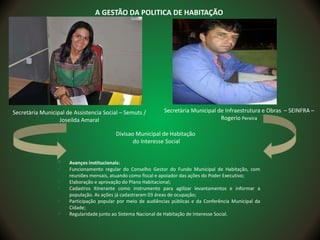 Secretària Municipal de Assistencia Social – Semuts /
Joseilda Amaral
 Avanços institucionais:
 Funcionamento regular do Conselho Gestor do Fundo Municipal de Habitação, com
reuniões mensais, atuando como fiscal e apoiador das ações do Poder Executivo;
 Elaboração e aprovação do Plano Habitacional;
 Cadastros Itinerante como instrumento para agilizar levantamentos e informar a
população. As ações já cadastraram 03 áreas de ocupação;
 Participação popular por meio de audiências públicas e da Conferência Municipal da
Cidade;
 Regularidade junto ao Sistema Nacional de Habitação de Interesse Social.
A GESTÃO DA POLITICA DE HABITAÇÃO
Secretària Municipal de Infraestrutura e Obras – SEINFRA –
Rogerio Pereira
Divisao Municipal de Habitação
do Interesse Social
 