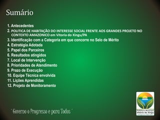 ´Governo o Progresso e para Todos´
Sumário
1. Antecedentes
2. POLITICA DE HABITAÇÃO DO INTERESSE SOCIAL FRENTE AOS GRANDES PROJETO NO
CONTEXTO AMAZONICO em Vitoria do Xingu/PA
3. Identificação com a Categoria em que concorre no Selo de Mérito
4. Estratégia Adotada
5. Papel dos Parceiros
6. Resultados atingidos
7. Local de Intervenção
8. Prioridades de Atendimento
9. Prazo de Execução
10. Equipe Técnica envolvida
11. Lições Aprendidas
12. Projeto de Monitoramento
 