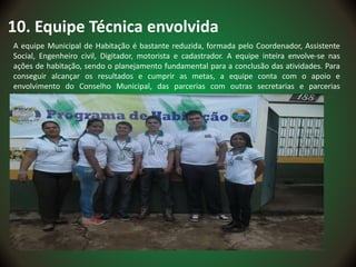 10. Equipe Técnica envolvida
A equipe Municipal de Habitação é bastante reduzida, formada pelo Coordenador, Assistente
Social, Engenheiro civil, Digitador, motorista e cadastrador. A equipe inteira envolve-se nas
ações de habitação, sendo o planejamento fundamental para a conclusão das atividades. Para
conseguir alcançar os resultados e cumprir as metas, a equipe conta com o apoio e
envolvimento do Conselho Municipal, das parcerias com outras secretarias e parcerias
institucionais.
 