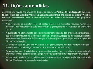11. Lições aprendidas
A experiência vivida em Vitoria do Xingu/PA quanto a Politica de Habitação do Interesse
Social Frente aos Grandes Projeto no Contexto Amazônico em Vitoria do Xingu/PA indica
reflexões importantes para a implementação da política habitacional em pequenos
municípios:
 A estruturação da Secretaria de Habitação, mesmo com limitados recursos humanos e
materiais, foi fundamental para concretizar o planejamento e viabilizar as ações em
curso;
 A qualidade no atendimento aos interessados/beneficiários dos projetos habitacionais e
as ações de transparência (audiências públicas, ampla divulgação de inscrições, Secretaria
Itinerante) tem favorecido a aproximação e colaboração da população junto às ações da
Divisao de Habitação;
 O fortalecimento do Conselho Municipal e do planejamento habitacional tem viabilizado
o cumprimento e ampliação de metas de atendimento habitacional;
 As parcerias com instituições e organizações sociais tem permitido a superação de
entraves e limites possibilitando a ampliação do atendimento habitacional no município;
 As parcerias também vem viabilizando o assessoramento e capacitação da equipe da
Divisao Municipal, aprimorando sua atuação.
 
