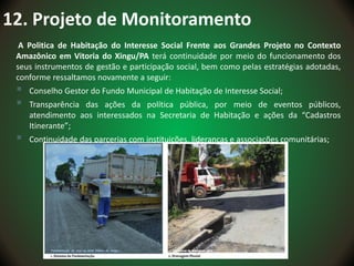 12. Projeto de Monitoramento
A Politica de Habitação do Interesse Social Frente aos Grandes Projeto no Contexto
Amazônico em Vitoria do Xingu/PA terá continuidade por meio do funcionamento dos
seus instrumentos de gestão e participação social, bem como pelas estratégias adotadas,
conforme ressaltamos novamente a seguir:
 Conselho Gestor do Fundo Municipal de Habitação de Interesse Social;
 Transparência das ações da política pública, por meio de eventos públicos,
atendimento aos interessados na Secretaria de Habitação e ações da “Cadastros
Itinerante”;
 Continuidade das parcerias com instituições, lideranças e associações comunitárias;
 