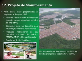 12. Projeto de Monitoramento
 Além disso, estão programadas as
seguintes ações para 2015:
 Palestra sobre o Plano Habitacional
junto às escolas municipais no início
do ano letivo;
 Discussão junto ao Conselho para
Atualização do Plano Habitacional;
 Produção habitacional de 637
moradias por meio do PNHU -
PMCMV, PNHR e Cheque Moradia;
 Regularização de 1200 lotes.
Vila Residencial em Belo Monte com 2500 uh
Habitacional para os trabalhadores na UHE.
 