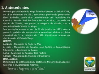 ´Governo o Progresso e para Todos´
1. Antecedentes
O Município de Vitória do Xingu foi criado através da Lei nº 5.701,
de 13 de dezembro de 1991, sancionada pelo então governador
Jáder Barbalho, tendo sido desmembrado dos municípios de
Altamira, Senador José Porfírio e Porto de Moz, com sede no
distrito de Vitória, que passou à categoria de cidade, com a
denominação de Vitória do Xingu.
Sua instalação aconteceu no dia 1º de janeiro de 1993, com a
posse do prefeito, do vice-prefeito e vereadores eleitos no pleito
municipal de 3 de outubro de 1992. Constitui-se apenas do
distrito-sede: Vitória do Xingu.
LIMITES:
Ao Norte - Município de Porto de Moz
A Leste - Municípios de Senador José Porfírio e Comunidades
Ribeirinhas e Município de Anapú
Ao Sul - Município de Senador José Porfírio
A Oeste - Municípios de Altamira e Brasil Novo
LOCALIZAÇÃO:
O município de Vitória do Xingu pertence à Mesorregião Sudoeste
Paraense e à Microrregião Altamira.
 