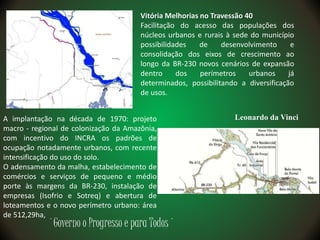 ´Governo o Progresso e para Todos´
Vitória Melhorias no Travessão 40
Facilitação do acesso das populações dos
núcleos urbanos e rurais à sede do município
possibilidades de desenvolvimento e
consolidação dos eixos de crescimento ao
longo da BR-230 novos cenários de expansão
dentro dos perímetros urbanos já
determinados, possibilitando a diversificação
de usos.
Leonardo da VinciA implantação na década de 1970: projeto
macro - regional de colonização da Amazônia,
com incentivo do INCRA os padrões de
ocupação notadamente urbanos, com recente
intensificação do uso do solo.
O adensamento da malha, estabelecimento de
comércios e serviços de pequeno e médio
porte às margens da BR-230, instalação de
empresas (Isofrio e Sotreq) e abertura de
loteamentos e o novo perímetro urbano: área
de 512,29ha,
 